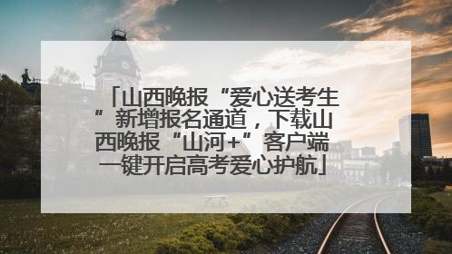 山西晚报“爱心送考生”新增报名通道，下载山西晚报“山河+”客户端一键开启高考爱心护航