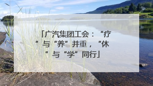 广汽集团工会：“疗”与“养”并重，“休”与“学”同行