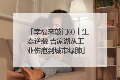 幸福来敲门④丨生态逆袭 吉家湖从工业伤疤到城市绿肺