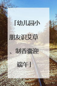 幼儿园小朋友识艾草、制香囊迎端午