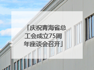 庆祝青海省总工会成立75周年座谈会召开