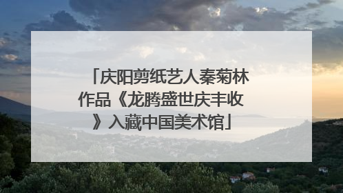 庆阳剪纸艺人秦菊林作品《龙腾盛世庆丰收》入藏中国美术馆