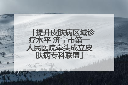 提升皮肤病区域诊疗水平 济宁市第一人民医院牵头成立皮肤病专科联盟