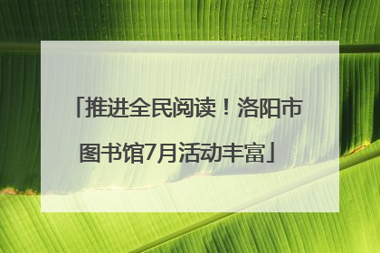 推进全民阅读！洛阳市图书馆7月活动丰富