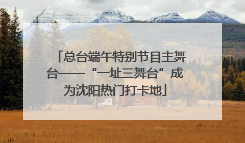 总台端午特别节目主舞台——“一址三舞台”成为沈阳热门打卡地