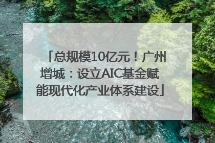 总规模10亿元！广州增城：设立AIC基金赋能现代化产业体系建设