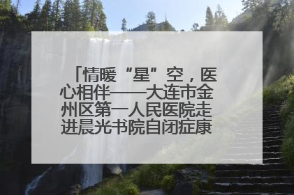 情暖“星”空，医心相伴——大连市金州区第一人民医院走进晨光书院自闭症康复服务中心
