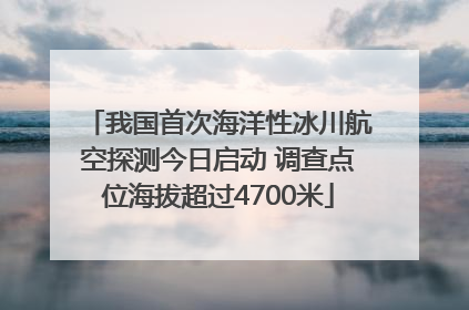 我国首次海洋性冰川航空探测今日启动 调查点位海拔超过4700米