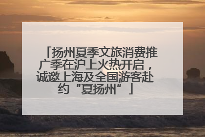 扬州夏季文旅消费推广季在沪上火热开启，诚邀上海及全国游客赴约“夏扬州”
