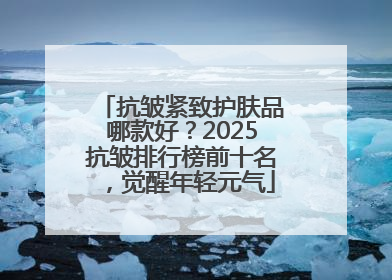 抗皱紧致护肤品哪款好？2025抗皱排行榜前十名，觉醒年轻元气