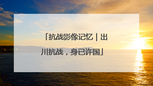 抗战影像记忆｜出川抗战，身已许国