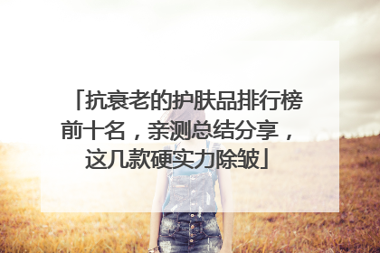 抗衰老的护肤品排行榜前十名，亲测总结分享，这几款硬实力除皱