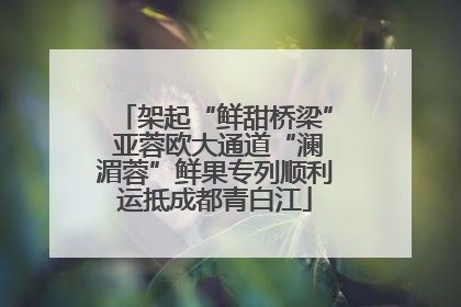 架起“鲜甜桥梁” 亚蓉欧大通道“澜湄蓉”鲜果专列顺利运抵成都青白江