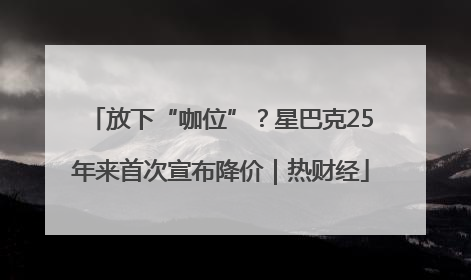 放下“咖位”？星巴克25年来首次宣布降价｜热财经