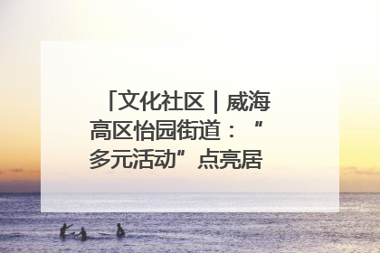 文化社区｜威海高区怡园街道：“多元活动”点亮居民“多彩生活”