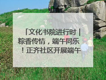 文化书院进行时｜粽香传情，端午同乐！正齐社区开展端午包粽子大赛