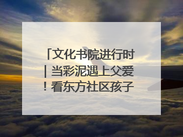 文化书院进行时｜当彩泥遇上父爱！看东方社区孩子们 “捏” 出心目中的爸爸