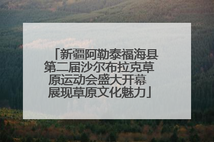 新疆阿勒泰福海县第二届沙尔布拉克草原运动会盛大开幕 展现草原文化魅力