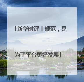 新华时评丨规范，是为了平台更好发展