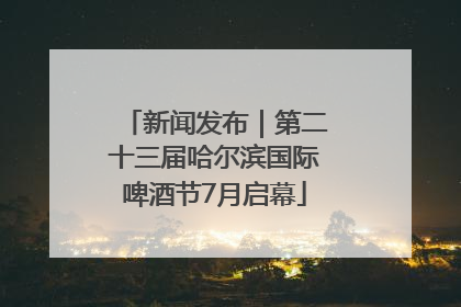 新闻发布｜第二十三届哈尔滨国际啤酒节7月启幕