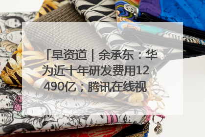 早资道｜余承东：华为近十年研发费用12490亿；腾讯在线视频重大组织调整