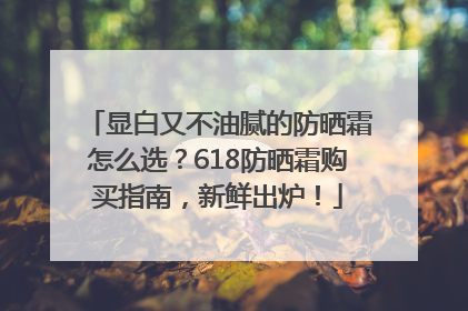 显白又不油腻的防晒霜怎么选？618防晒霜购买指南，新鲜出炉！