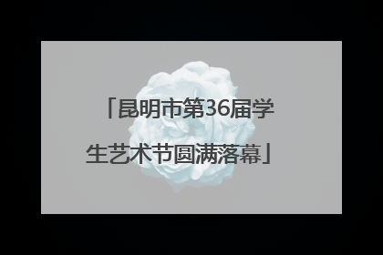 昆明市第36届学生艺术节圆满落幕