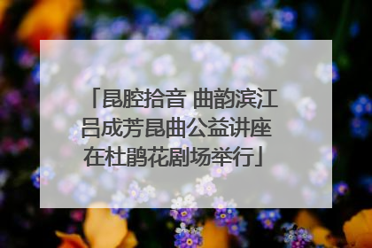 昆腔拾音 曲韵滨江 吕成芳昆曲公益讲座在杜鹃花剧场举行