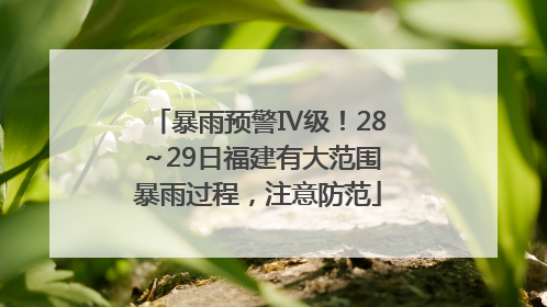 暴雨预警Ⅳ级！28～29日福建有大范围暴雨过程，注意防范