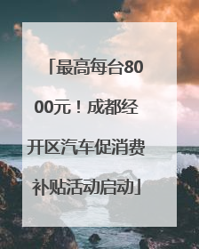 最高每台8000元！成都经开区汽车促消费补贴活动启动