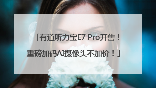 有道听力宝E7 Pro开售！重磅加码AI摄像头不加价！