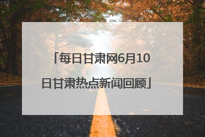 每日甘肃网6月10日甘肃热点新闻回顾