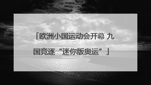 欧洲小国运动会开幕 九国竞逐“迷你版奥运”