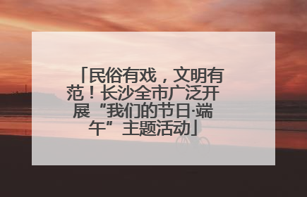民俗有戏，文明有范！长沙全市广泛开展“我们的节日·端午”主题活动
