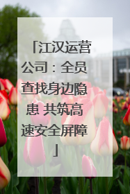 江汉运营公司：全员查找身边隐患 共筑高速安全屏障