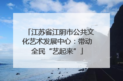 江苏省江阴市公共文化艺术发展中心：带动全民“艺起来”