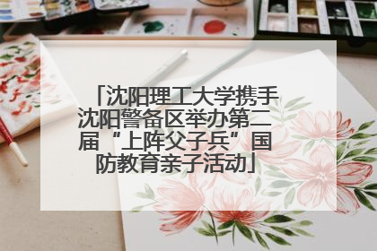 沈阳理工大学携手沈阳警备区举办第二届“上阵父子兵”国防教育亲子活动