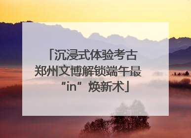 沉浸式体验考古 郑州文博解锁端午最“in”焕新术