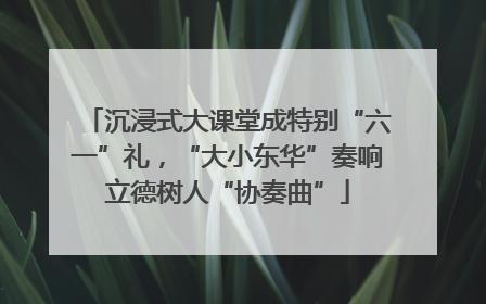 沉浸式大课堂成特别“六一”礼，“大小东华”奏响立德树人“协奏曲”