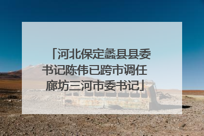 河北保定蠡县县委书记陈伟已跨市调任廊坊三河市委书记