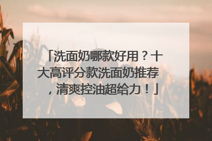 洗面奶哪款好用？十大高评分款洗面奶推荐，清爽控油超给力！