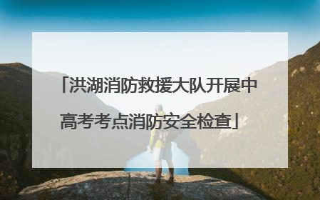 洪湖消防救援大队开展中高考考点消防安全检查