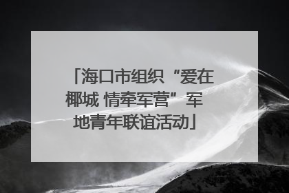 海口市组织“爱在椰城 情牵军营”军地青年联谊活动