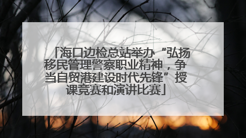 海口边检总站举办“弘扬移民管理警察职业精神，争当自贸港建设时代先锋”授课竞赛和演讲比赛