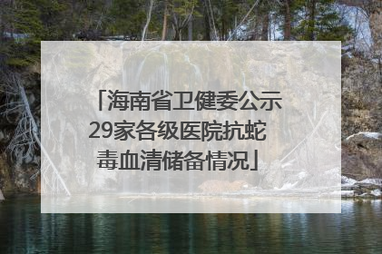 海南省卫健委公示29家各级医院抗蛇毒血清储备情况