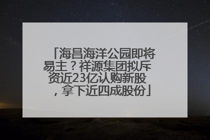 海昌海洋公园即将易主？祥源集团拟斥资近23亿认购新股，拿下近四成股份