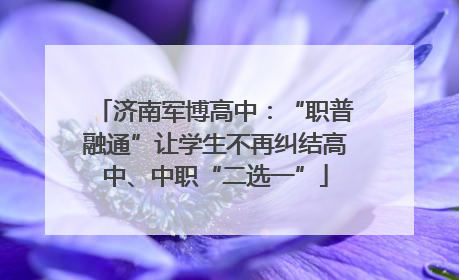 济南军博高中：“职普融通”让学生不再纠结高中、中职“二选一”