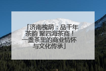 济南槐荫：品千年茶韵 聚四海茶商！一盏茶里的商业情怀与文化传承