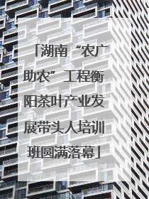 湖南“农广助农”工程衡阳茶叶产业发展带头人培训班圆满落幕