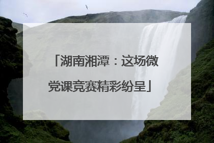 湖南湘潭：这场微党课竞赛精彩纷呈